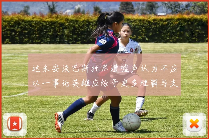 达米安谈巴斯托尼遭嘘声认为不应以一事论英雄应给予更多理解与支持