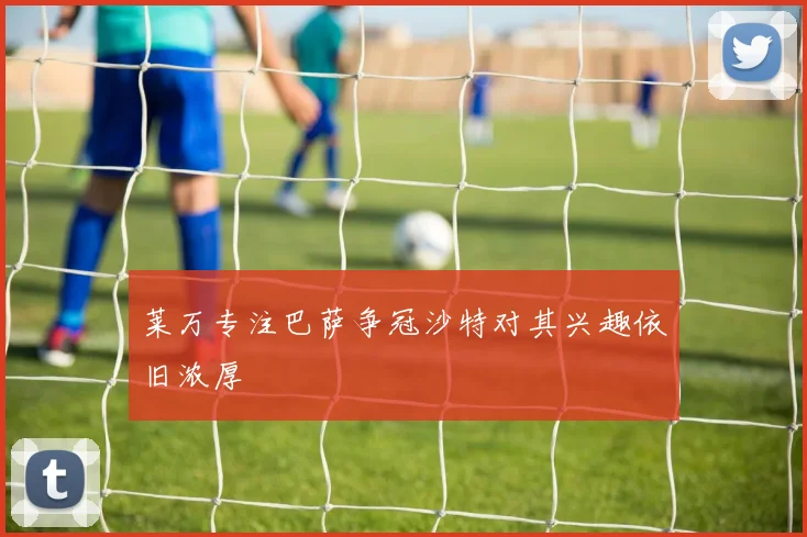 莱万专注巴萨争冠沙特对其兴趣依旧浓厚