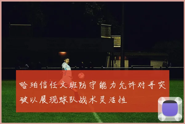 哈珀信任文班防守能力允许对手突破以展现球队战术灵活性