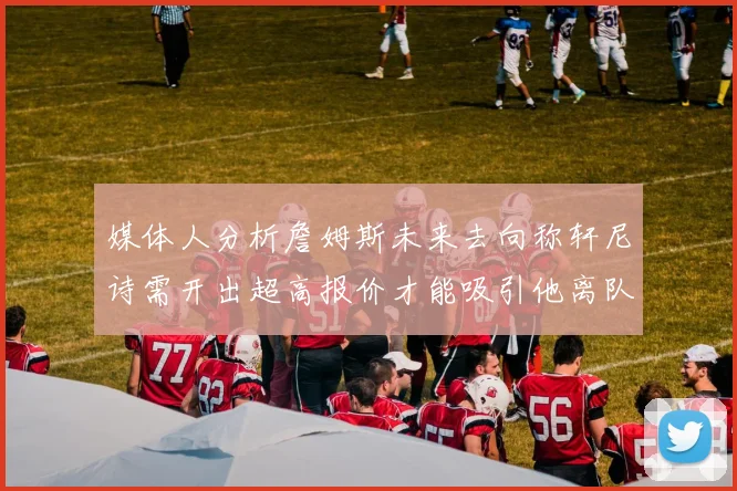媒体人分析詹姆斯未来去向称轩尼诗需开出超高报价才能吸引他离队