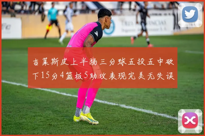 吉莱斯皮上半场三分球五投五中砍下15分4篮板5助攻表现完美无失误