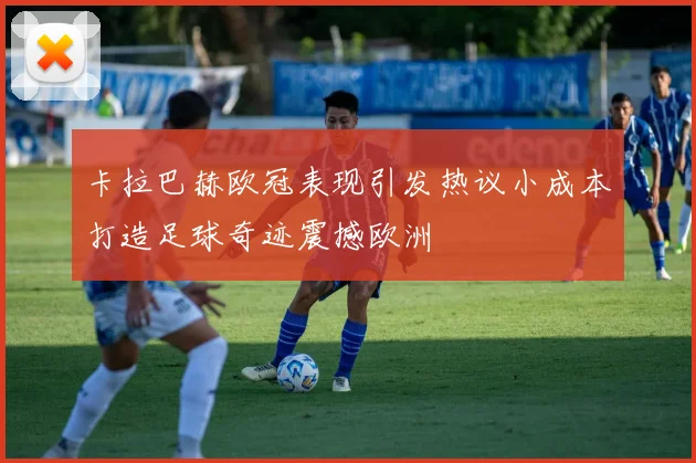 卡拉巴赫欧冠表现引发热议小成本打造足球奇迹震撼欧洲