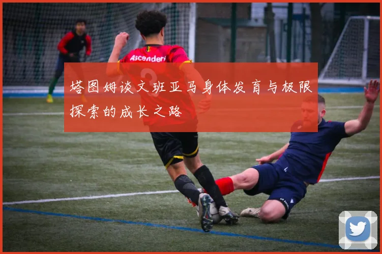 塔图姆谈文班亚马身体发育与极限探索的成长之路