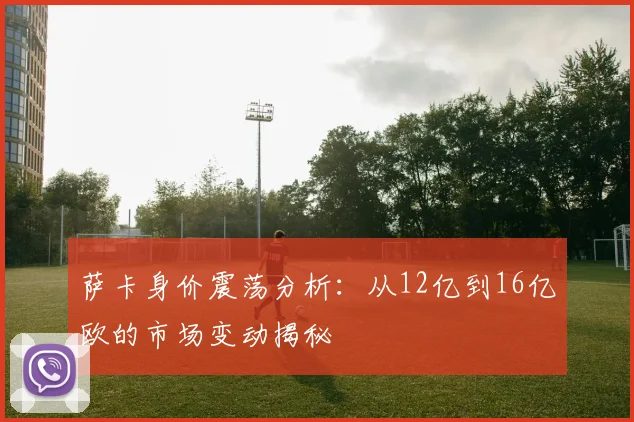 萨卡身价震荡分析：从12亿到16亿欧的市场变动揭秘