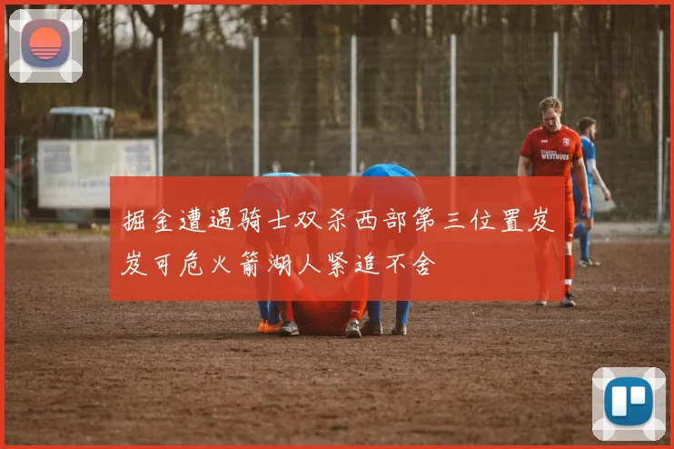 掘金遭遇骑士双杀西部第三位置岌岌可危火箭湖人紧追不舍